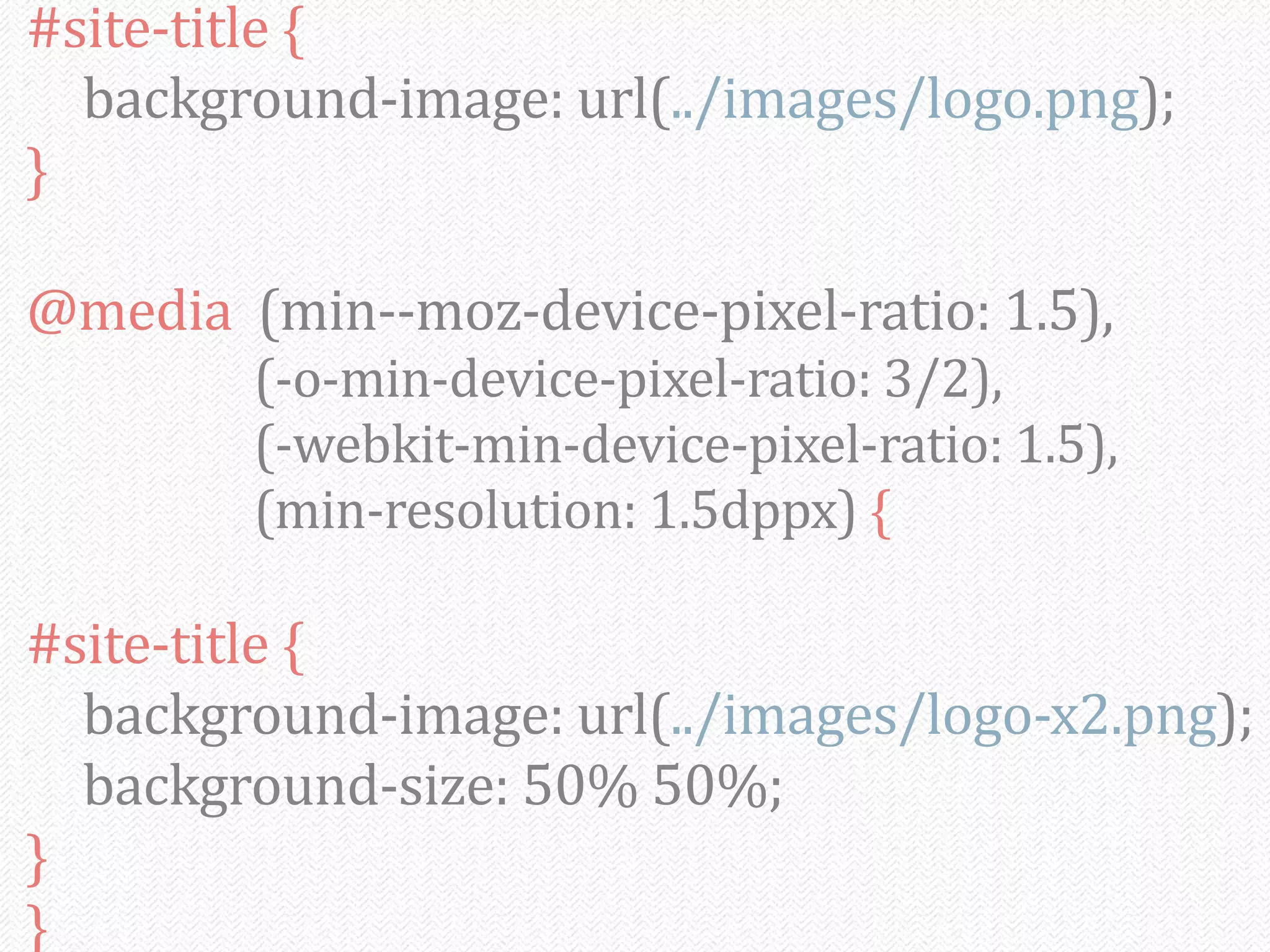 #site-­‐title	
  {
	
   background-­‐image:	
  url(../images/logo.png);
}

@media	
  	
  (min-­‐-­‐moz-­‐device-­‐pixel-­‐ratio:	
  1.5),
	
   	
   	
   	
   (-­‐o-­‐min-­‐device-­‐pixel-­‐ratio:	
  3/2),
	
   	
   	
   	
   (-­‐webkit-­‐min-­‐device-­‐pixel-­‐ratio:	
  1.5),
	
   	
   	
   	
   (min-­‐resolution:	
  1.5dppx)	
  {

#site-­‐title	
  {
	
   background-­‐image:	
  url(../images/logo-­‐x2.png);
	
   background-­‐size:	
  50%	
  50%;
}
}
 