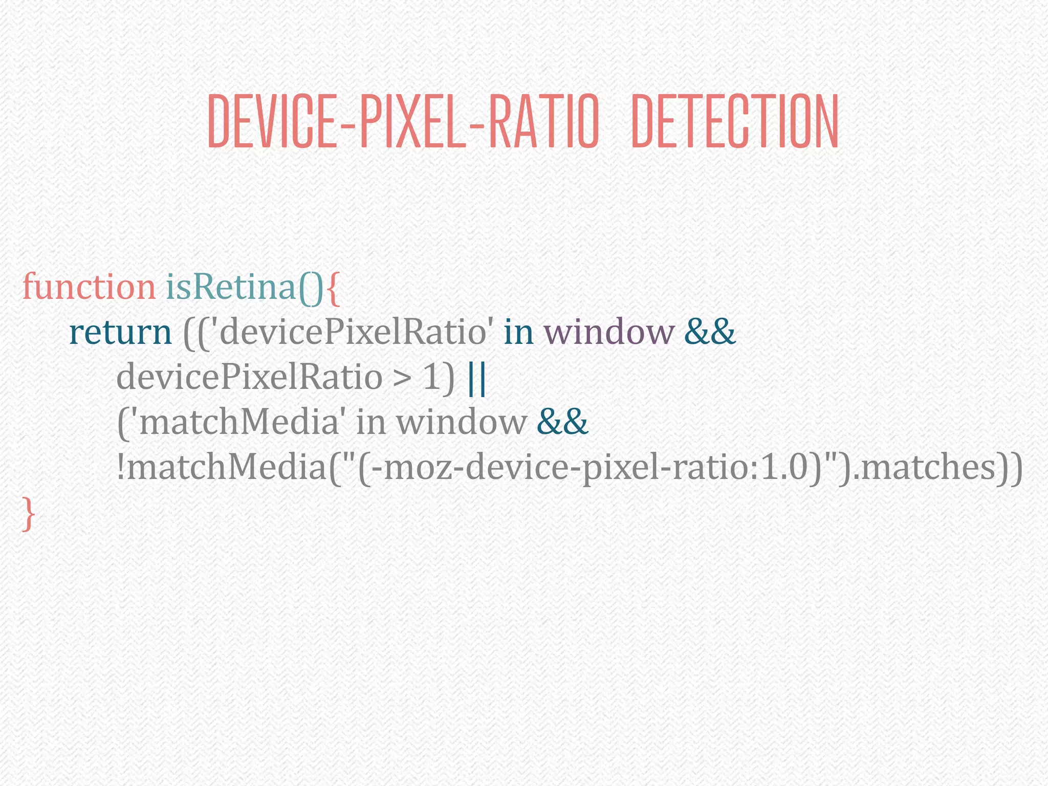 DEVICE-PIXEL-RATIO DETECTION

function	
  isRetina(){
	
   return	
  (('devicePixelRatio'	
  in	
  window	
  &&
	
   	
   devicePixelRatio	
  >	
  1)	
  ||
	
   	
   ('matchMedia'	
  in	
  window	
  &&
	
   	
   !matchMedia("(-­‐moz-­‐device-­‐pixel-­‐ratio:1.0)").matches))
}
 