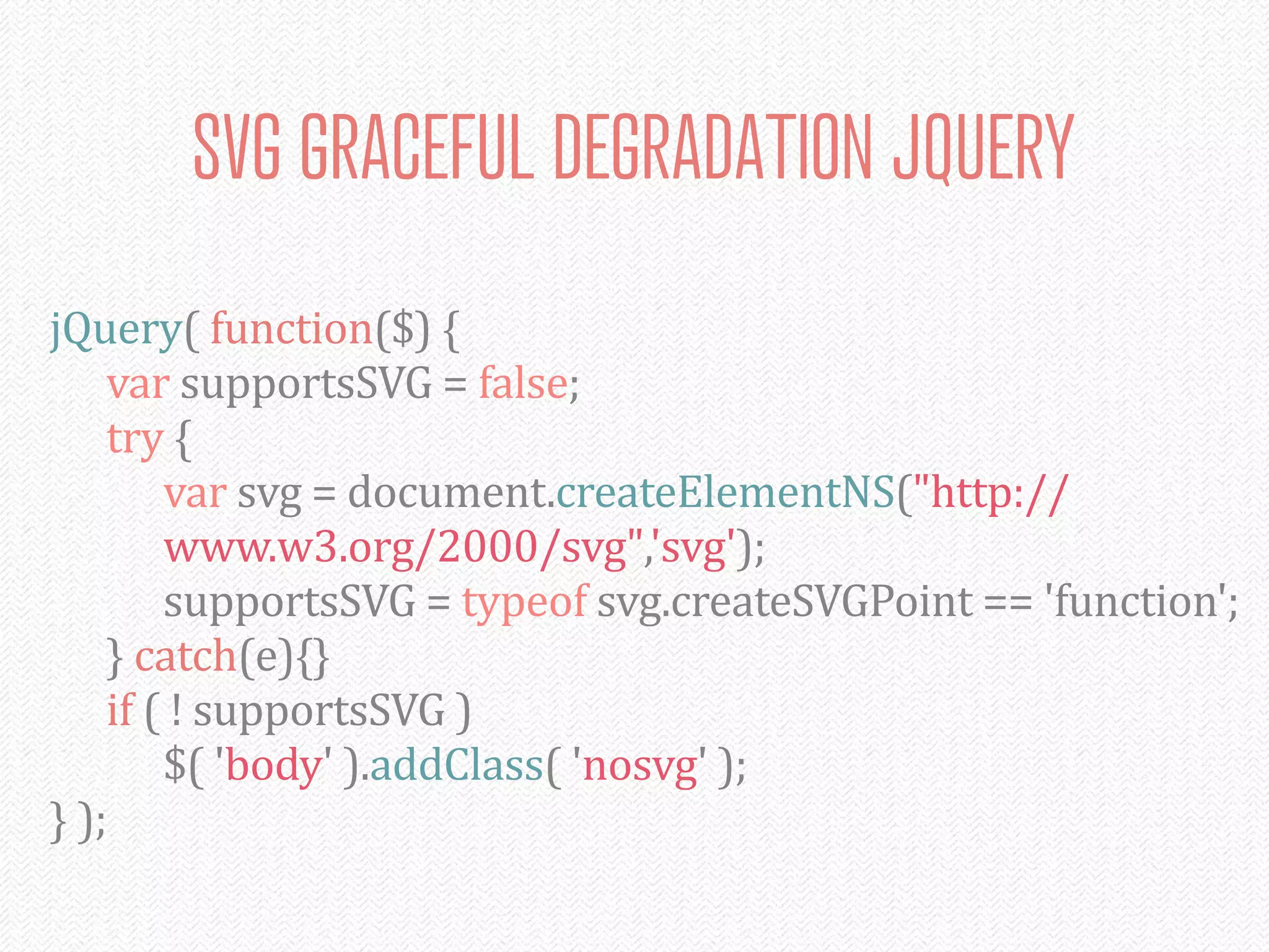 SVG GRACEFUL DEGRADATION JQUERY
jQuery(	
  function($)	
  {
	
   var	
  supportsSVG	
  =	
  false;
	
   try	
  {
	
   	
   var	
  svg	
  =	
  document.createElementNS("http://
	
   	
   www.w3.org/2000/svg",'svg');
	
   	
   supportsSVG	
  =	
  typeof	
  svg.createSVGPoint	
  ==	
  'function';
	
   }	
  catch(e){}
	
   if	
  (	
  !	
  supportsSVG	
  )
	
   	
   $(	
  'body'	
  ).addClass(	
  'nosvg'	
  );
}	
  );
 