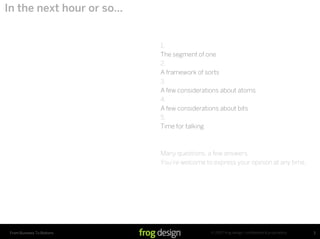 In the next hour or so…


                            1.
                            The segment of one
                            2.
                            A framework of sorts
                            3.
                            A few considerations about atoms
                            4.
                            A few considerations about bits
                            5.
                            Time for talking



                            Many questions, a few answers.
                            You’re welcome to express your opinion at any time.




                                             © 2007 frog design. conﬁdential & proprietary.
 From Business To Buttons                                                                     3