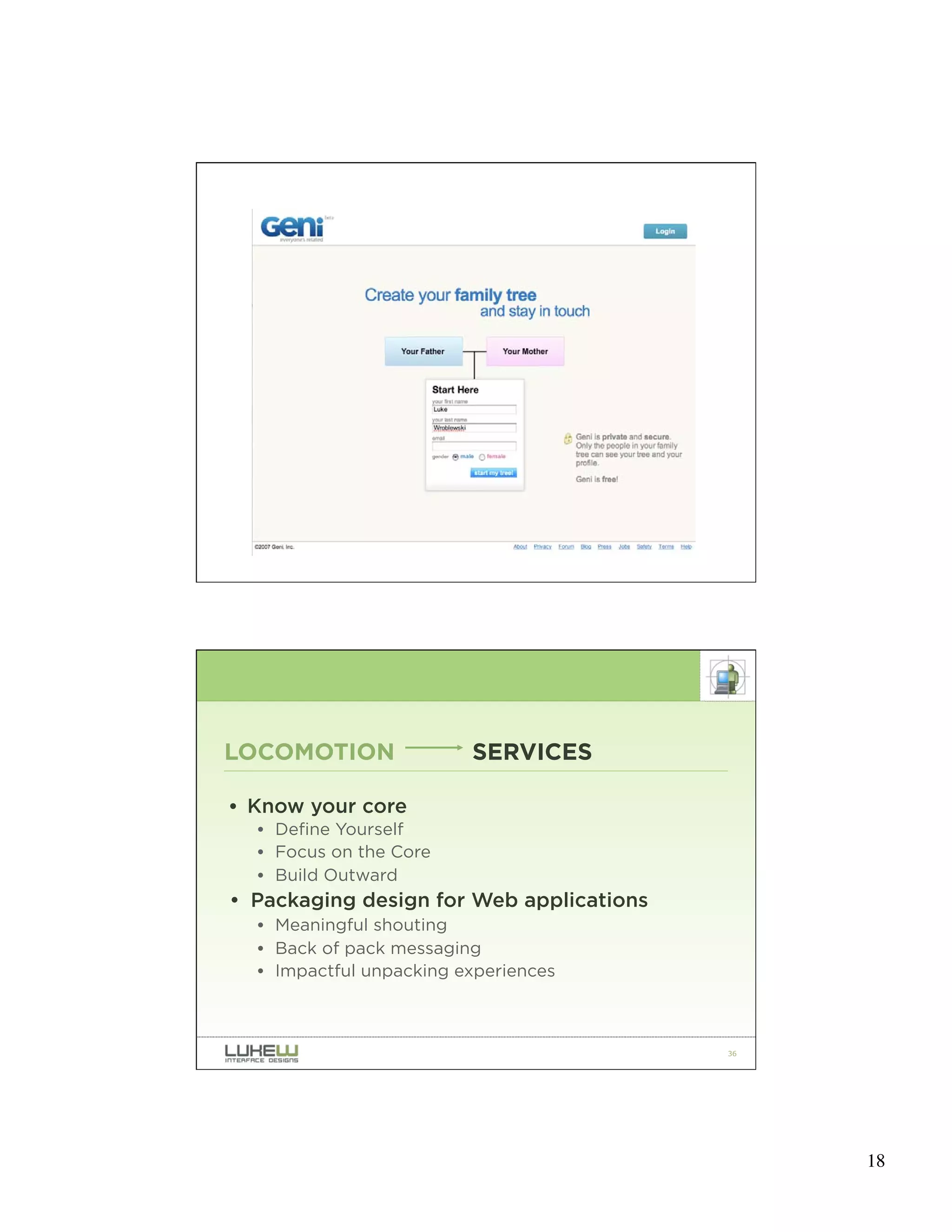 35




LOCOMOTION               SERVICES

• Know your core
  • Define Yourself
  • Focus on the Core
  • Build Outward
• Packaging design for Web applications
  • Meaningful shouting
  • Back of pack messaging
  • Impactful unpacking experiences



                                          36




                                               18
 