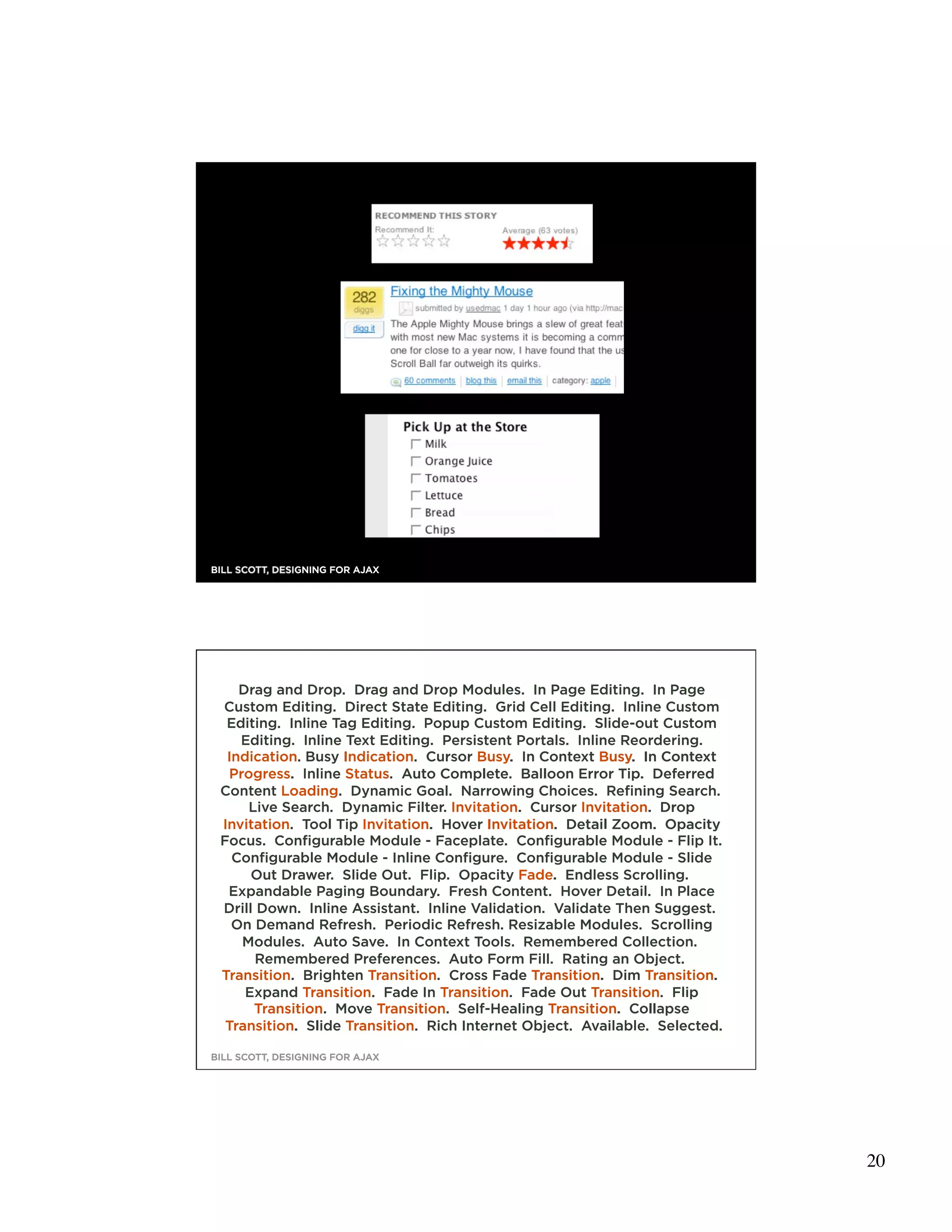 39
BILL SCOTT, DESIGNING FOR AJAX




    Drag and Drop. Drag and Drop Modules. In Page Editing. In Page
 Custom Editing. Direct State Editing. Grid Cell Editing. Inline Custom
  Editing. Inline Tag Editing. Popup Custom Editing. Slide-out Custom
    Editing. Inline Text Editing. Persistent Portals. Inline Reordering.
  Indication. Busy Indication. Cursor Busy. In Context Busy. In Context
  Progress. Inline Status. Auto Complete. Balloon Error Tip. Deferred
 Content Loading. Dynamic Goal. Narrowing Choices. Refining Search.
     Live Search. Dynamic Filter. Invitation. Cursor Invitation. Drop
 Invitation. Tool Tip Invitation. Hover Invitation. Detail Zoom. Opacity
 Focus. Configurable Module - Faceplate. Configurable Module - Flip It.
   Configurable Module - Inline Configure. Configurable Module - Slide
      Out Drawer. Slide Out. Flip. Opacity Fade. Endless Scrolling.
  Expandable Paging Boundary. Fresh Content. Hover Detail. In Place
 Drill Down. Inline Assistant. Inline Validation. Validate Then Suggest.
   On Demand Refresh. Periodic Refresh. Resizable Modules. Scrolling
    Modules. Auto Save. In Context Tools. Remembered Collection.
       Remembered Preferences. Auto Form Fill. Rating an Object.
 Transition. Brighten Transition. Cross Fade Transition. Dim Transition.
     Expand Transition. Fade In Transition. Fade Out Transition. Flip
      Transition. Move Transition. Self-Healing Transition. Collapse
  Transition. Slide Transition. Rich Internet Object. Available. Selected.
                                                                             40
BILL SCOTT, DESIGNING FOR AJAX




                                                                                  20
 