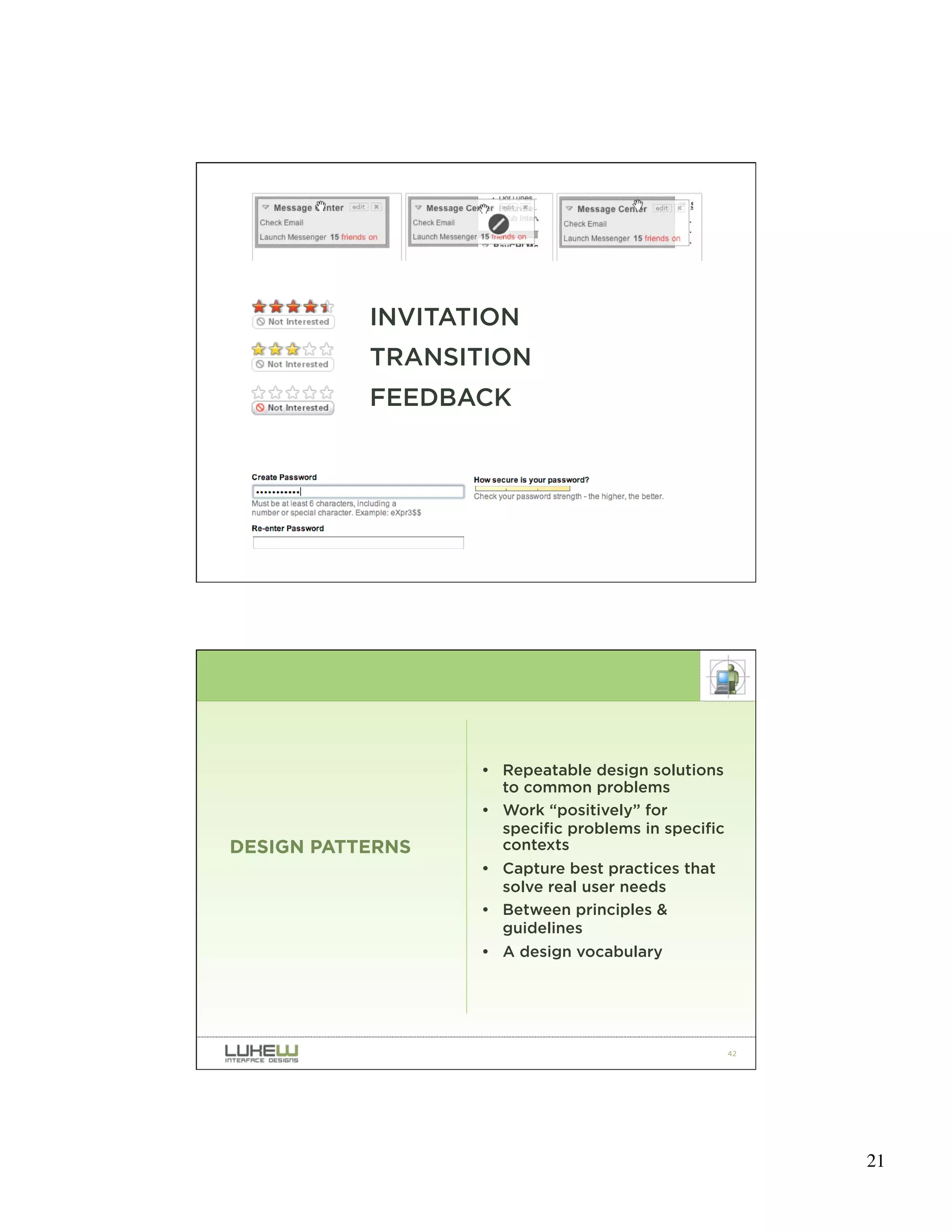 INVITATION
           TRANSITION
           FEEDBACK




                                                    41




                  • Repeatable design solutions
                    to common problems
                  • Work “positively” for
                    specific problems in specific
DESIGN PATTERNS     contexts
                  • Capture best practices that
                    solve real user needs
                  • Between principles &
                    guidelines
                  • A design vocabulary




                                                    42




                                                         21
 