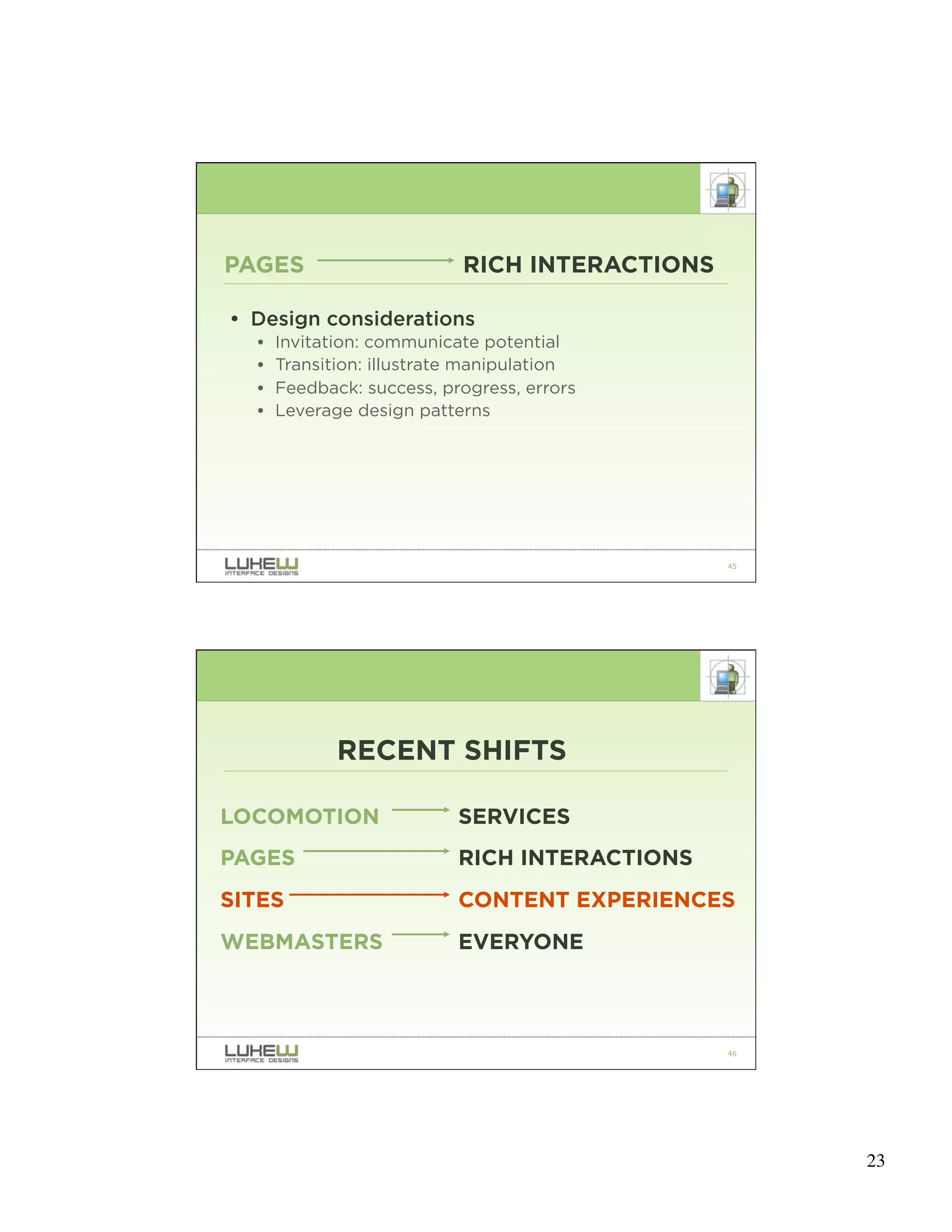 PAGES                      RICH INTERACTIONS

• Design considerations
  •   Invitation: communicate potential
  •   Transition: illustrate manipulation
  •   Feedback: success, progress, errors
  •   Leverage design patterns




                                               45




             RECENT SHIFTS

LOCOMOTION                 SERVICES
PAGES                      RICH INTERACTIONS
SITES                      CONTENT EXPERIENCES
WEBMASTERS                 EVERYONE



                                               46




                                                    23
 