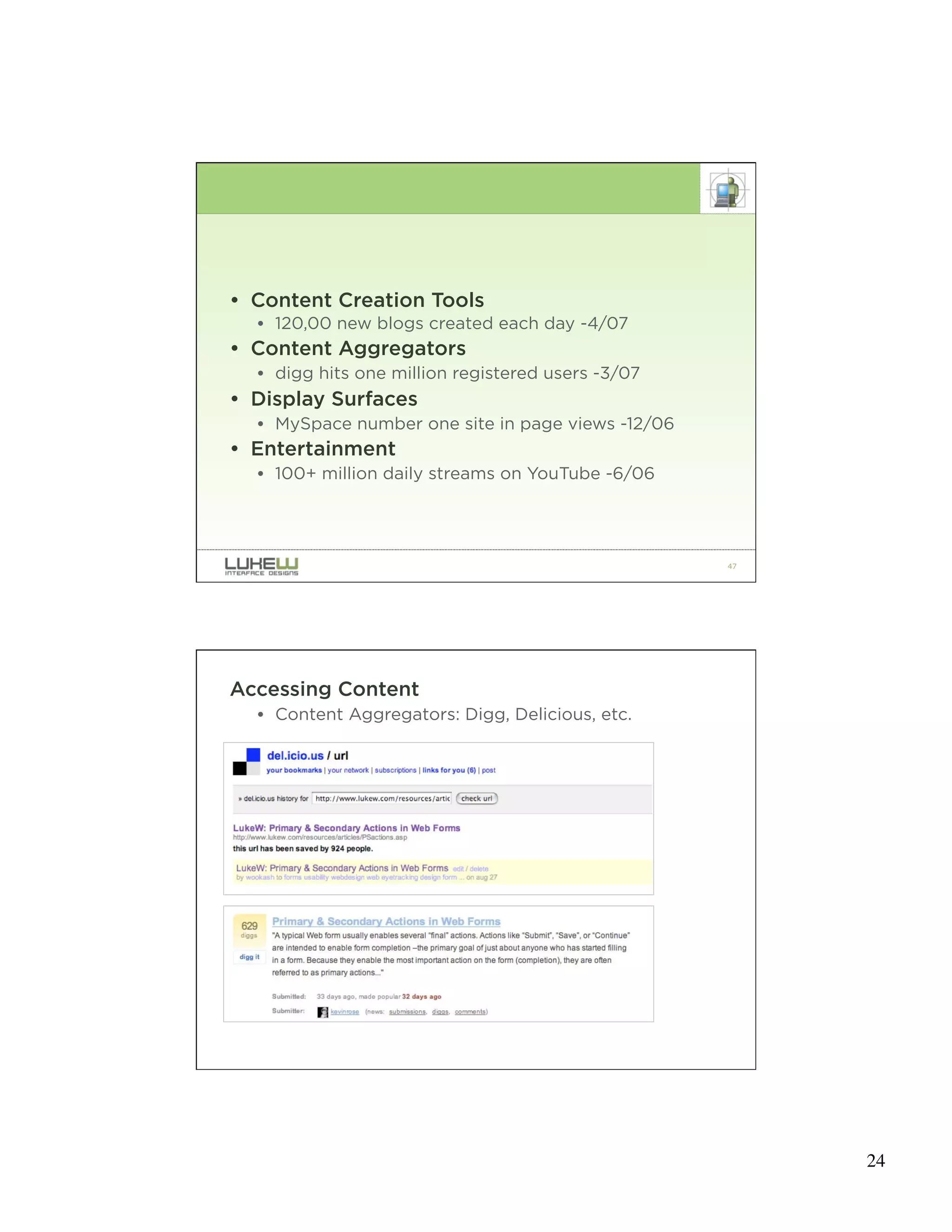 • Content Creation Tools
  • 120,00 new blogs created each day -4/07
• Content Aggregators
  • digg hits one million registered users -3/07
• Display Surfaces
  • MySpace number one site in page views -12/06
• Entertainment
  • 100+ million daily streams on YouTube -6/06




                                                   47




Accessing Content
  • Content Aggregators: Digg, Delicious, etc.




                                                   48




                                                        24
 