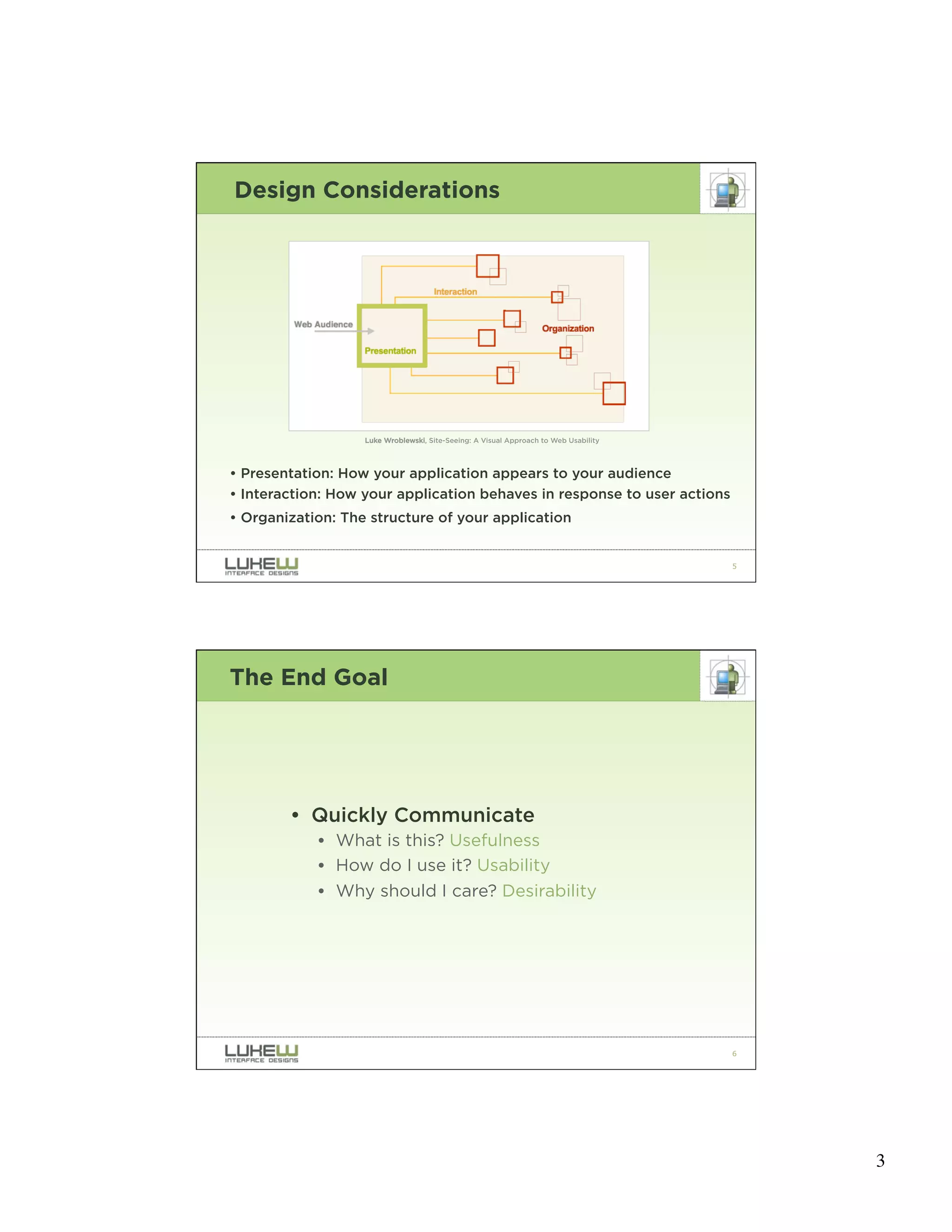 Design Considerations




                   Luke Wroblewski, Site-Seeing: A Visual Approach to Web Usability




• Presentation: How your application appears to your audience
• Interaction: How your application behaves in response to user actions
• Organization: The structure of your application


                                                                                      5




The End Goal




        • Quickly Communicate
            • What is this? Usefulness
            • How do I use it? Usability
            • Why should I care? Desirability




                                                                                      6




                                                                                          3
 