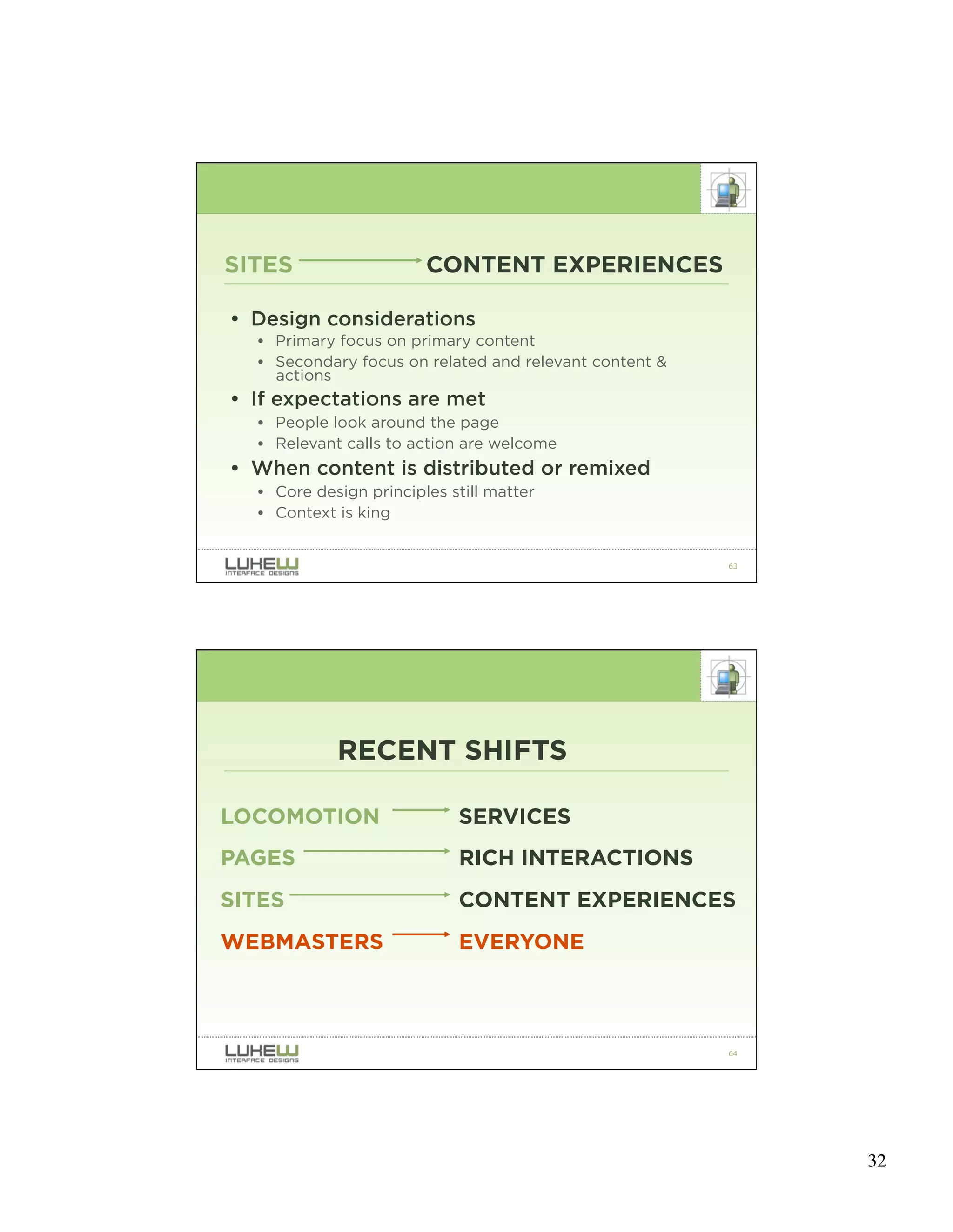 SITES                   CONTENT EXPERIENCES

• Design considerations
  • Primary focus on primary content
  • Secondary focus on related and relevant content &
    actions
• If expectations are met
  • People look around the page
  • Relevant calls to action are welcome
• When content is distributed or remixed
  • Core design principles still matter
  • Context is king


                                                        63




            RECENT SHIFTS

LOCOMOTION                  SERVICES
PAGES                       RICH INTERACTIONS
SITES                       CONTENT EXPERIENCES
WEBMASTERS                  EVERYONE



                                                        64




                                                             32
 