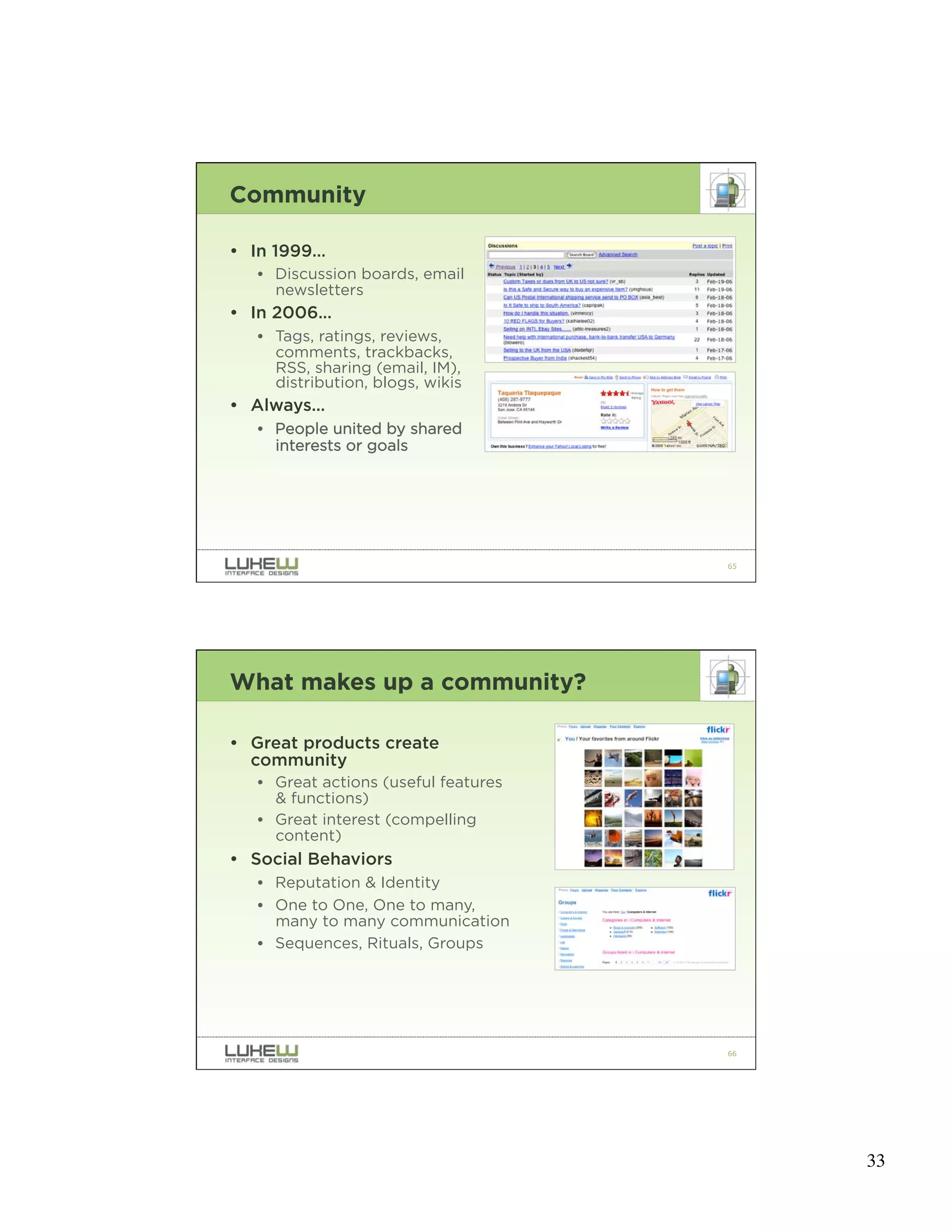 Community

• In 1999…
   • Discussion boards, email
     newsletters
• In 2006…
   • Tags, ratings, reviews,
     comments, trackbacks,
     RSS, sharing (email, IM),
     distribution, blogs, wikis
• Always…
   • People united by shared
     interests or goals




                                      65




What makes up a community?

• Great products create
  community
   • Great actions (useful features
     & functions)
   • Great interest (compelling
     content)
• Social Behaviors
   • Reputation & Identity
   • One to One, One to many,
     many to many communication
   • Sequences, Rituals, Groups




                                      66




                                           33
 