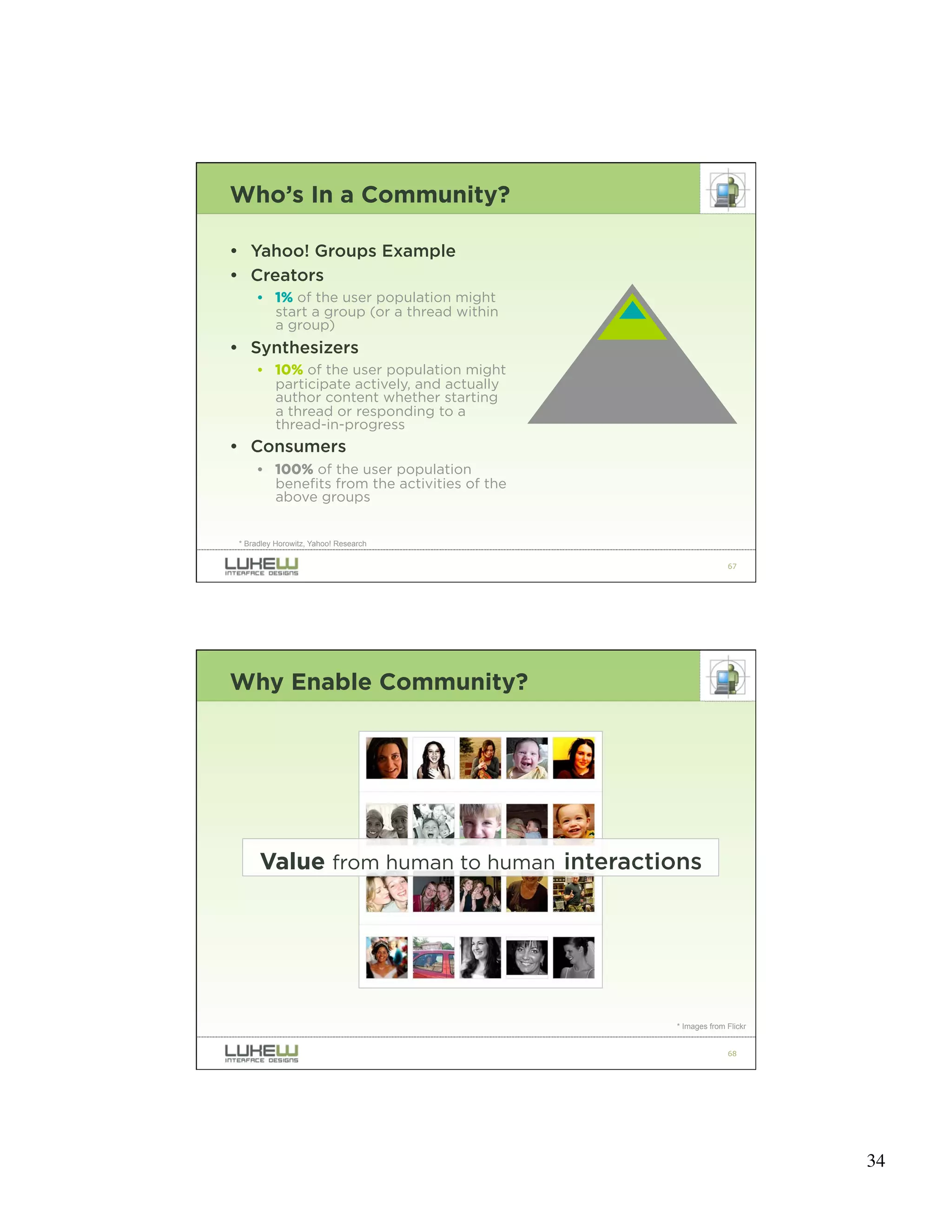 Who’s In a Community?

• Yahoo! Groups Example
• Creators
      • 1% of the user population might
        start a group (or a thread within
        a group)
• Synthesizers
      • 10% of the user population might
        participate actively, and actually
        author content whether starting
        a thread or responding to a
        thread-in-progress
• Consumers
      • 100% of the user population
        benefits from the activities of the
        above groups


 * Bradley Horowitz, Yahoo! Research

                                                            67




Why Enable Community?




      Value from human to human interactions




                                              * Images from Flickr


                                                            68




                                                                     34
 