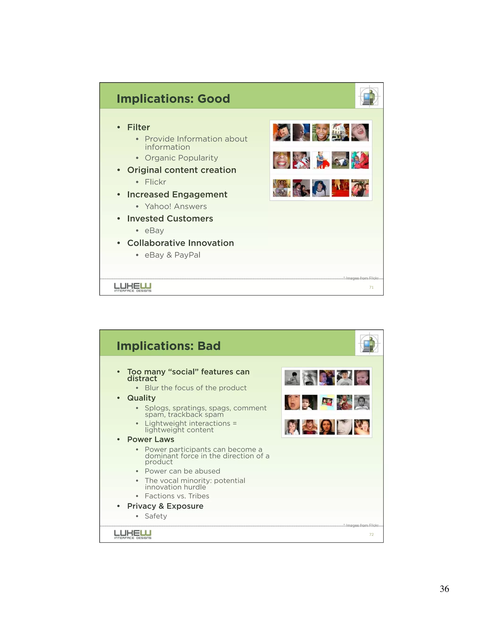 Implications: Good

• Filter
    • Provide Information about
      information
    • Organic Popularity
• Original content creation
    • Flickr
• Increased Engagement
    • Yahoo! Answers
• Invested Customers
    • eBay
• Collaborative Innovation
    • eBay & PayPal

                                             * Images from Flickr

                                                           71




Implications: Bad

• Too many “social” features can
  distract
    • Blur the focus of the product
• Quality
    • Splogs, spratings, spags, comment
      spam, trackback spam
    • Lightweight interactions =
      lightweight content
• Power Laws
    • Power participants can become a
      dominant force in the direction of a
      product
    • Power can be abused
    • The vocal minority: potential
      innovation hurdle
    • Factions vs. Tribes
• Privacy & Exposure
    • Safety
                                             * Images from Flickr

                                                           72




                                                                    36
 
