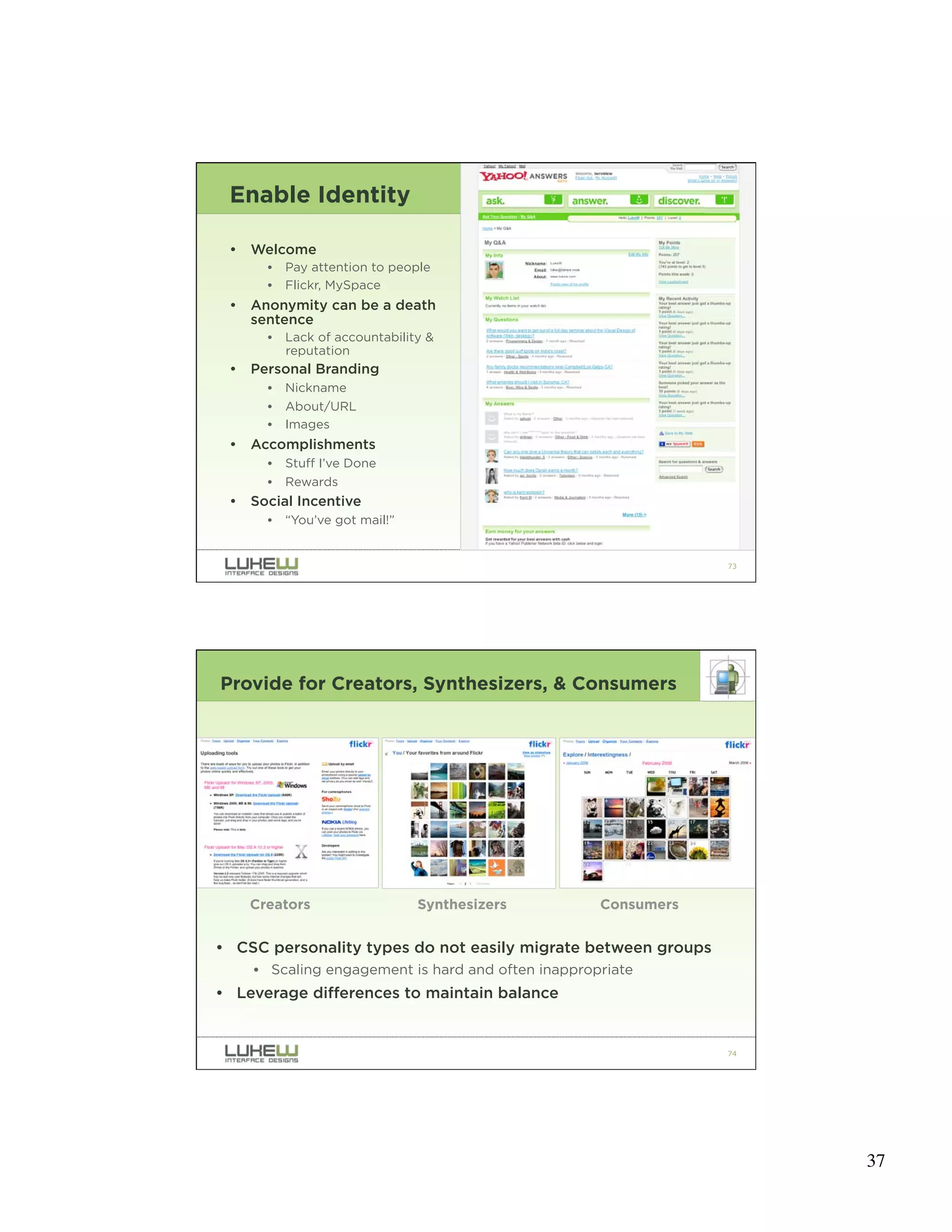 Enable Identity

 •   Welcome
       •   Pay attention to people
       •   Flickr, MySpace
 •   Anonymity can be a death
     sentence
       •   Lack of accountability &
           reputation
 •   Personal Branding
       •   Nickname
       •   About/URL
       •   Images
 •   Accomplishments
       •   Stuff I’ve Done
       •   Rewards
 •   Social Incentive
       •   “You’ve got mail!”


                                                                73




Provide for Creators, Synthesizers, & Consumers




     Creators                   Synthesizers        Consumers


• CSC personality types do not easily migrate between groups
     • Scaling engagement is hard and often inappropriate
• Leverage differences to maintain balance


                                                                74




                                                                     37
 