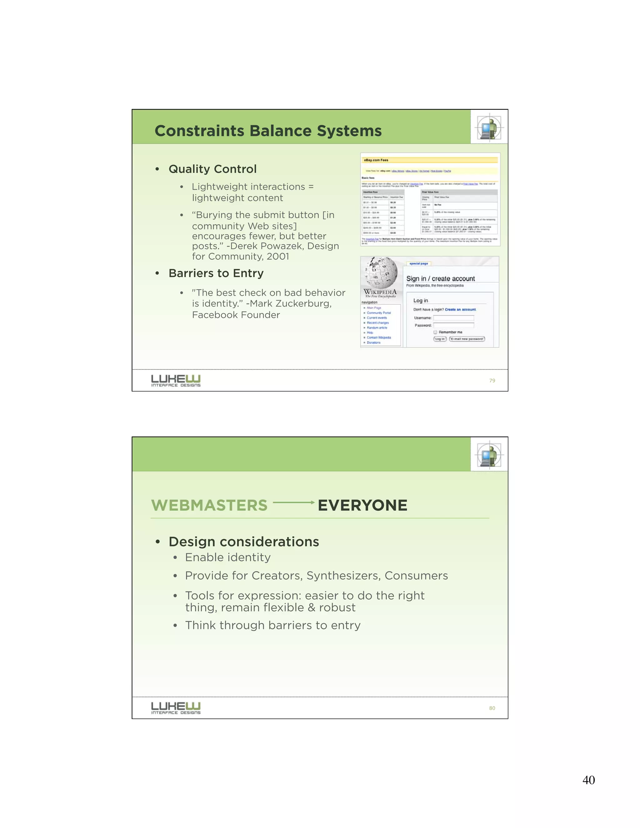 Constraints Balance Systems

• Quality Control
    • Lightweight interactions =
      lightweight content
    • “Burying the submit button [in
      community Web sites]
      encourages fewer, but better
      posts.” -Derek Powazek, Design
      for Community, 2001
• Barriers to Entry
    • "The best check on bad behavior
      is identity.” -Mark Zuckerburg,
      Facebook Founder




                                                     79




WEBMASTERS                         EVERYONE

• Design considerations
   • Enable identity
   • Provide for Creators, Synthesizers, Consumers
   • Tools for expression: easier to do the right
     thing, remain flexible & robust
   • Think through barriers to entry




                                                     80




                                                          40
 