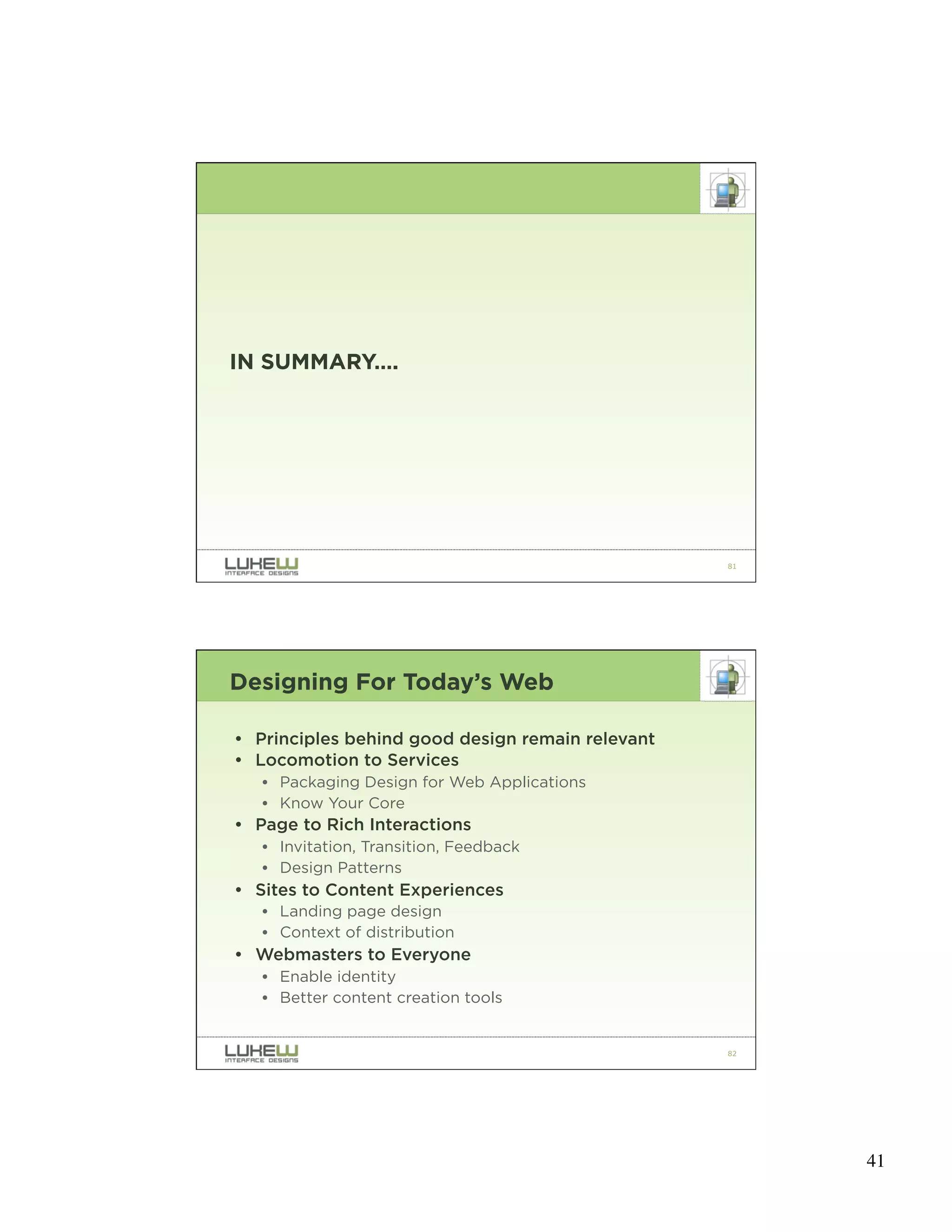 IN SUMMARY….




                                                  81




Designing For Today’s Web

• Principles behind good design remain relevant
• Locomotion to Services
   • Packaging Design for Web Applications
   • Know Your Core
• Page to Rich Interactions
   • Invitation, Transition, Feedback
   • Design Patterns
• Sites to Content Experiences
   • Landing page design
   • Context of distribution
• Webmasters to Everyone
   • Enable identity
   • Better content creation tools


                                                  82




                                                       41
 