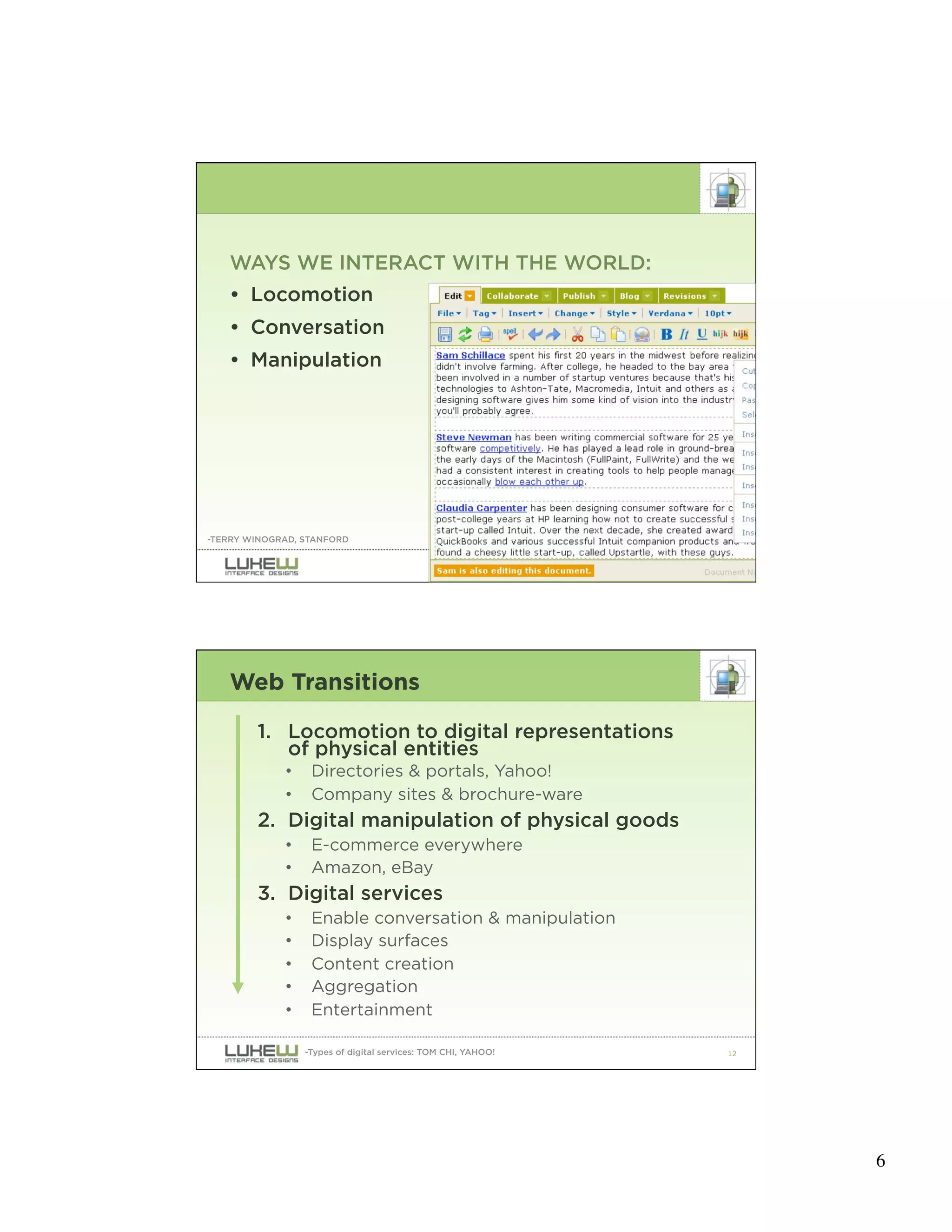 WAYS WE INTERACT WITH THE WORLD:
   • Locomotion
   • Conversation
   • Manipulation




-TERRY WINOGRAD, STANFORD


                                                               11




   Web Transitions

        1. Locomotion to digital representations
           of physical entities
             •    Directories & portals, Yahoo!
             •    Company sites & brochure-ware
        2. Digital manipulation of physical goods
             •    E-commerce everywhere
             •    Amazon, eBay
        3. Digital services
             •    Enable conversation & manipulation
             •    Display surfaces
             •    Content creation
             •    Aggregation
             •    Entertainment

                 -Types of digital services: TOM CHI, YAHOO!   12




                                                                    6
 