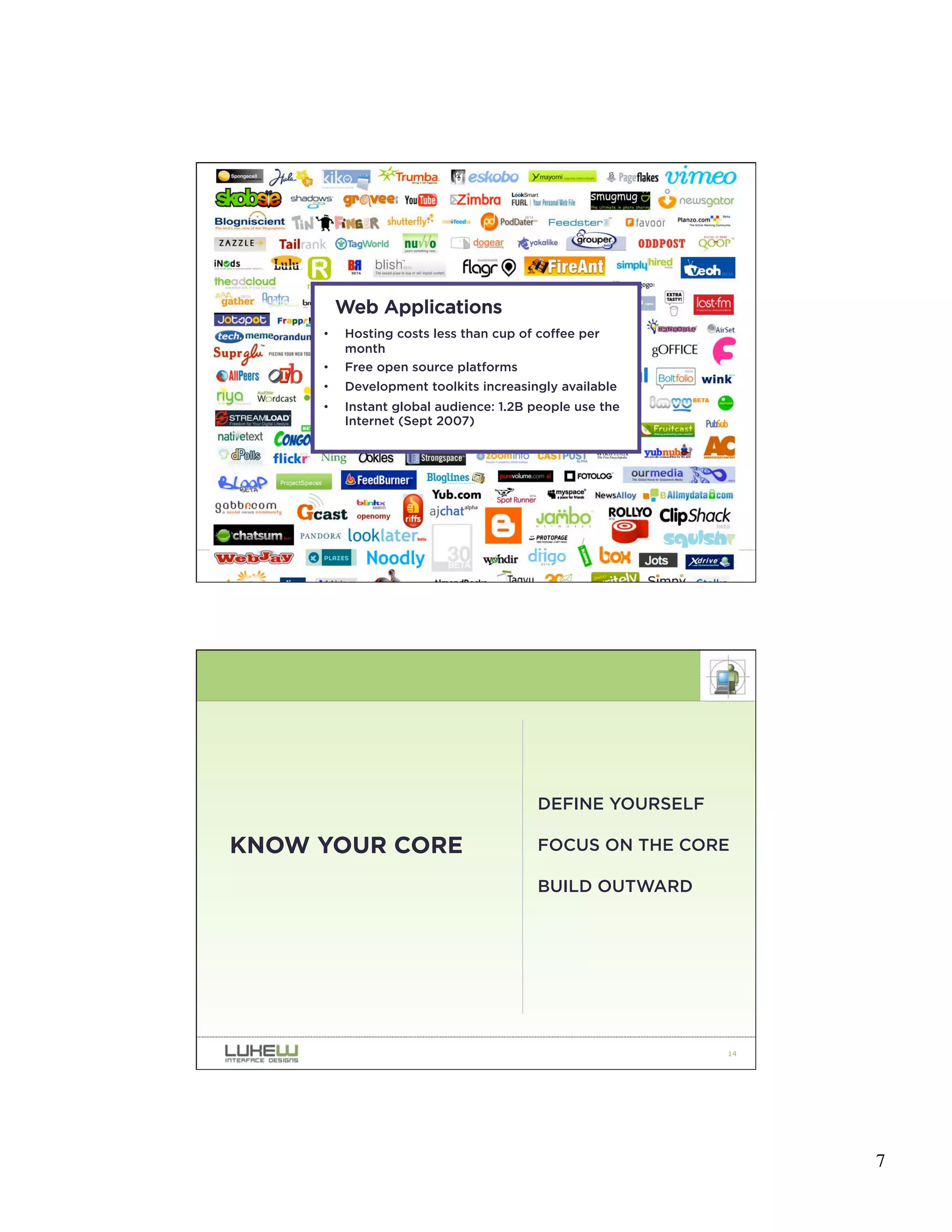 Web Applications
     •   Hosting costs less than cup of coffee per
         month
     •   Free open source platforms
     •   Development toolkits increasingly available
     •   Instant global audience: 1.2B people use the
         Internet (Sept 2007)




                                                          13




                                        DEFINE YOURSELF

KNOW YOUR CORE                          FOCUS ON THE CORE

                                        BUILD OUTWARD




                                                          14




                                                               7
 