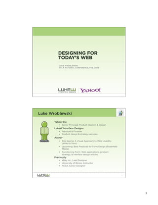 DESIGNING FOR
          TODAY’S WEB
          LUKE WROBLEWSKI
          VALA NATIONAL CONFERENCE, FEB. 2008




                                                                    1




Luke Wroblewski

       Yahoo! Inc.
          •   Senior Principal, Product Ideation & Design
       LukeW Interface Designs
          •   Principal & Founder
          •   Product design & strategy services
       Author
          •   Site-Seeing: A Visual Approach to Web Usability
              (Wiley & Sons)
          •   Upcoming: Best Practices for Form Design (Rosenfeld
              Media)
          •   Functioning Form: Web applications, product
              strategy, & interface design articles
       Previously
          •   eBay Inc., Lead Designer
          •   University of Illinois, Instructor
          •   NCSA, Senior Designer



                                                                    2




                                                                        1
 