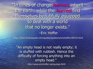 “ In times of change  learners  inherit the earth; while the  learned  find themselves beautifully equipped to deal with a world that no longer exists.”   –Eric Hoffer   http://www.brainyquote.com/quotes/quotes/e/erichoffer109153.html "An empty head is not really empty; it is stuffed with rubbish. Hence the difficulty of forcing anything into an empty head."  http://www.erichoffer.net/quotes.html 