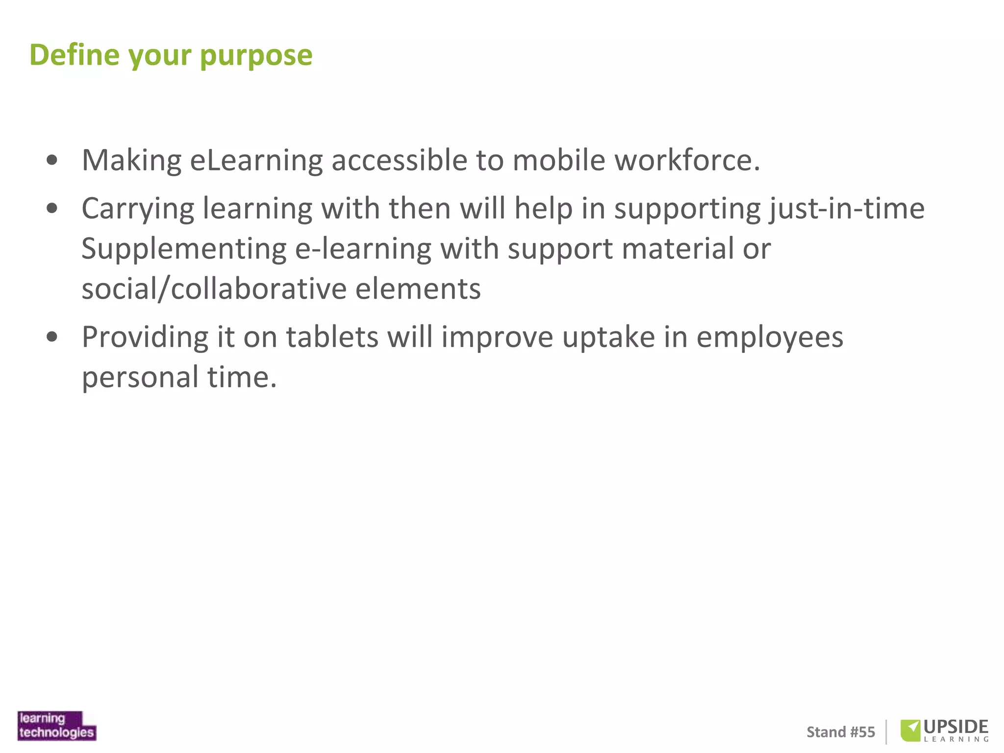 Stand #55 
Define your purpose 
• Making eLearning accessible to mobile workforce. 
• Carrying learning with then will help in supporting just-in-time 
Supplementing e-learning with support material or 
social/collaborative elements 
• Providing it on tablets will improve uptake in employees 
personal time. 
 