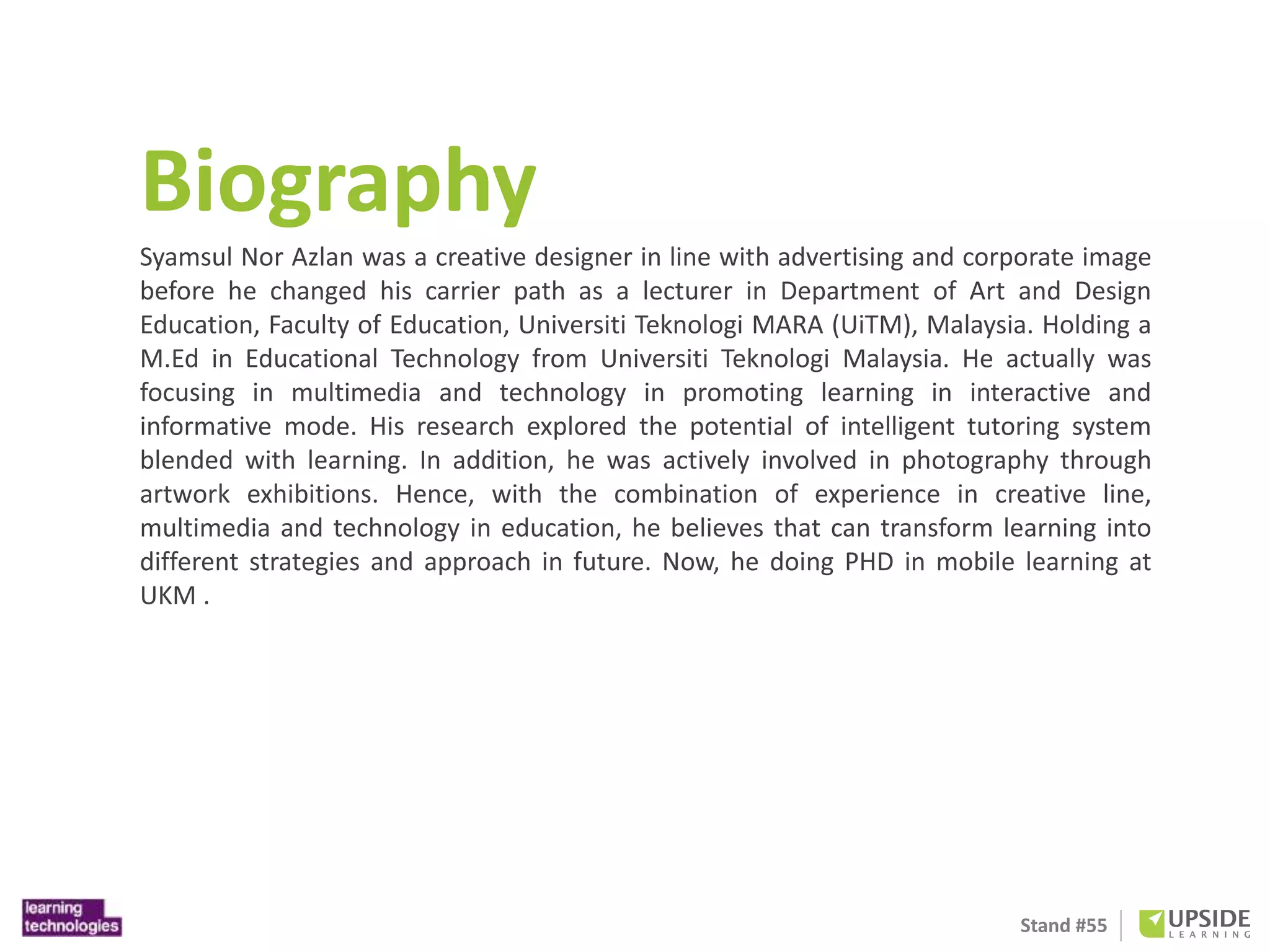 Biography 
Syamsul Nor Azlan was a creative designer in line with advertising and corporate image 
before he changed his carrier path as a lecturer in Department of Art and Design 
Education, Faculty of Education, Universiti Teknologi MARA (UiTM), Malaysia. Holding a 
M.Ed in Educational Technology from Universiti Teknologi Malaysia. He actually was 
focusing in multimedia and technology in promoting learning in interactive and 
informative mode. His research explored the potential of intelligent tutoring system 
blended with learning. In addition, he was actively involved in photography through 
artwork exhibitions. Hence, with the combination of experience in creative line, 
multimedia and technology in education, he believes that can transform learning into 
different strategies and approach in future. Now, he doing PHD in mobile learning at 
UKM . 
Stand #55 
 