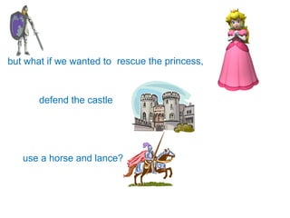 but what if we wanted to  defend the castle use a horse and lance? rescue the princess, 