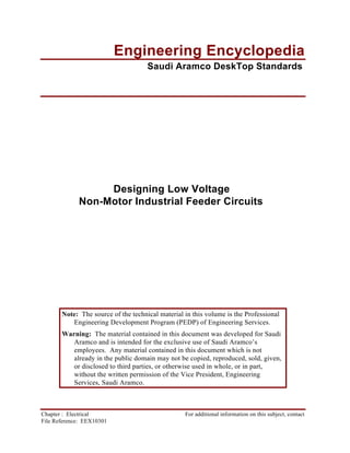 Note: The source of the technical material in this volume is the Professional
Engineering Development Program (PEDP) of Engineering Services.
Warning: The material contained in this document was developed for Saudi
Aramco and is intended for the exclusive use of Saudi Aramco’s
employees. Any material contained in this document which is not
already in the public domain may not be copied, reproduced, sold, given,
or disclosed to third parties, or otherwise used in whole, or in part,
without the written permission of the Vice President, Engineering
Services, Saudi Aramco.
Chapter : Electrical For additional information on this subject, contact
File Reference: EEX10301
Engineering Encyclopedia
Saudi Aramco DeskTop Standards
Designing Low Voltage
Non-Motor Industrial Feeder Circuits
 