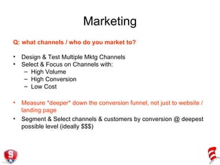 Marketing Q: what channels / who do you market to? Design & Test Multiple Mktg Channels Select & Focus on Channels with: High Volume High Conversion Low Cost Measure *deeper* down the conversion funnel, not just to website / landing page Segment & Select channels & customers by conversion @ deepest possible level (ideally $$$) 