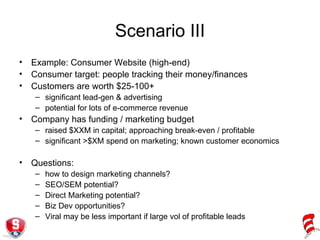 Scenario III Example: Consumer Website (high-end) Consumer target: people tracking their money/finances Customers are worth $25-100+ significant lead-gen & advertising potential for lots of e-commerce revenue Company has funding / marketing budget raised $XXM in capital; approaching break-even / profitable significant >$XM spend on marketing; known customer economics Questions: how to design marketing channels? SEO/SEM potential? Direct Marketing potential? Biz Dev opportunities? Viral may be less important if large vol of profitable leads 