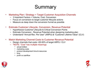 Summary Marketing Plan / Strategy = Target Customer Acquisition Channels 3 Important Factors = Volume, Cost, Conversion Focus on conversion to target customer lifecycle actions Measure as deep down the conversion funnel as possible Estimate Customer Lifecycle, Conversion, Revenue Potential  Hypothesize Customer Lifecycle & Critical Conversion Points Estimate Conversion , Revenue Potential when designing marketing plan Understand “Annual Rev. Per User” (ARPU) & “Customer Lifetime Value” (CLV) Match Marketing Channel Costs to Customer Revenue Potential Design channels that costs <20-50% of target ARPU / CLV *NOTE: “Cost” has multiple meanings actual dollars marketing costs product development time & resources time profit vs cashflow 