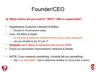 Founder/CEO Q: What metrics do you watch?  WHY?  Who’s responsible? Hypothesize Customer Lifecycle & Refine Choose 5-10 conversion steps Less, not More is better Q: minimal necessary & sufficient metrics rqd to make decisions? can you simplify to top 3? just 1? Delegate  each Metric to someone (not you) to OWN  Focus on conversion improvement; measure & iterate NOTE: if you measure something, it should tell you something… Use  “Is it Actionable?”  test to determine whether or not to track a metric 