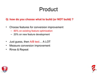 Product Q: how do you choose what to build (or NOT build) ? Choose features for conversion improvement 80% on existing feature optimization 20% on new feature development Just guess, then  A/B test … A LOT Measure conversion improvement Rinse & Repeat 