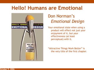 Hello! Humans are Emotional ,[object Object],Your emotional state when using a product will effect not just your enjoyment of it, but your effectiveness (at least perceptual) with it.  “ Attractive Things Work Better” is the very title of the first chapter. 