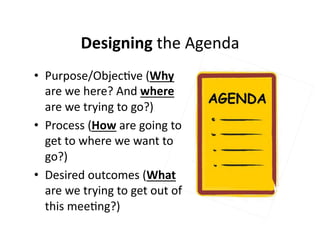 Designing 
the 
Agenda 
• Purpose/Objec,ve 
(Why 
are 
we 
here? 
And 
where 
are 
we 
trying 
to 
go?) 
• Process 
(How 
are 
going 
to 
get 
to 
where 
we 
want 
to 
go?) 
• Desired 
outcomes 
(What 
are 
we 
trying 
to 
get 
out 
of 
this 
mee,ng?) 
 
