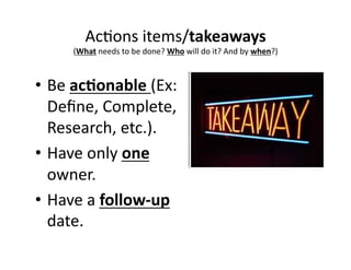 Ac,ons 
items/takeaways 
(What 
needs 
to 
be 
done? 
Who 
will 
do 
it? 
And 
by 
when?) 
• Be 
ac&onable 
(Ex: 
Define, 
Complete, 
Research, 
etc.). 
• Have 
only 
one 
owner. 
• Have 
a 
follow-­‐up 
date. 
 