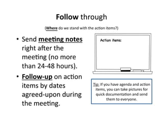 Follow 
through 
(Where 
do 
we 
stand 
with 
the 
ac,on 
items?) 
• Send 
mee&ng 
notes 
right 
aYer 
the 
mee,ng 
(no 
more 
than 
24-­‐48 
hours). 
• Follow-­‐up 
on 
ac,on 
items 
by 
dates 
agreed-­‐upon 
during 
the 
mee,ng. 
Action items: 
Tip: 
If 
you 
have 
agenda 
and 
ac,on 
items, 
you 
can 
take 
pictures 
for 
quick 
documenta,on 
and 
send 
them 
to 
everyone. 
 