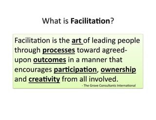 What 
is 
Facilita&on? 
Facilita,on 
is 
the 
art 
of 
leading 
people 
through 
processes 
toward 
agreed-­‐ 
upon 
outcomes 
in 
a 
manner 
that 
encourages 
par&cipa&on, 
ownership 
and 
crea&vity 
from 
all 
involved. 
-­‐ 
The 
Grove 
Consultants 
Interna,onal 
 