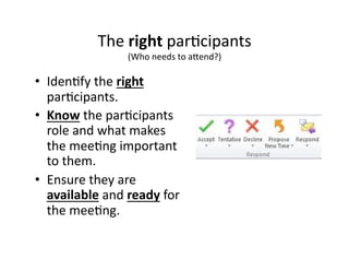 The 
right 
par,cipants 
(Who 
needs 
to 
a8end?) 
• Iden,fy 
the 
right 
par,cipants. 
• Know 
the 
par,cipants 
role 
and 
what 
makes 
the 
mee,ng 
important 
to 
them. 
• Ensure 
they 
are 
available 
and 
ready 
for 
the 
mee,ng. 
 