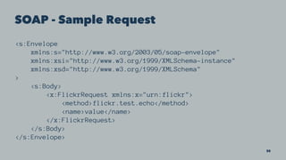 SOAP - Sample Request
<s:Envelope
xmlns:s="http://www.w3.org/2003/05/soap-envelope"
xmlns:xsi="http://www.w3.org/1999/XMLSchema-instance"
xmlns:xsd="http://www.w3.org/1999/XMLSchema"
>
<s:Body>
<x:FlickrRequest xmlns:x="urn:flickr">
<method>flickr.test.echo</method>
<name>value</name>
</x:FlickrRequest>
</s:Body>
</s:Envelope>
30
 