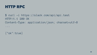 HTTP RPC
$ curl -i https://slack.com/api/api.test
HTTP/1.1 200 OK
Content-Type: application/json; charset=utf-8
...
{"ok":true}
33
 