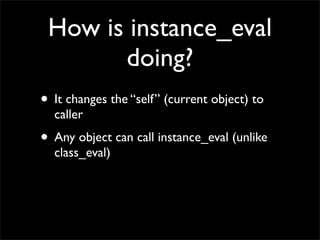 How is instance_eval
       doing?
• It changes the “self” (current object) to
  caller
• Any object can call instance_eval (unlike
  class_eval)
 