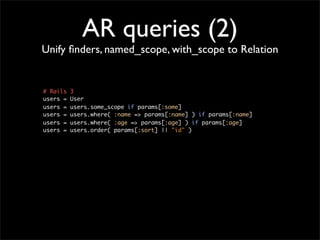AR queries (2)
Unify ﬁnders, named_scope, with_scope to Relation


# Rails   3
users =   User
users =   users.some_scope if params[:some]
users =   users.where( :name => params[:name] ) if params[:name]
users =   users.where( :age => params[:age] ) if params[:age]
users =   users.order( params[:sort] || "id" )
 