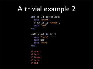 A trivial example 2
    def call_block(&block)
      puts "start"
      block.call("foobar")
      puts "end"
    end

    call_block do |str|
      puts "here"
      puts str
      puts "here"
    end

    #   start
    #   here
    #   foobar
    #   here
    #   end
 