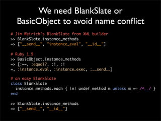 We need BlankSlate or
  BasicObject to avoid name conﬂict
# Jim Weirich's BlankSlate from XML builder
>> BlankSlate.instance_methods
=> ["__send__", "instance_eval", "__id__"]

# Ruby 1.9
>> BasicObject.instance_methods
=> [:==, :equal?, :!, :!
=, :instance_eval, :instance_exec, :__send__]

# an easy BlankSlate
class BlankSlate
  instance_methods.each { |m| undef_method m unless m =~ /^__/ }
end

>> BlankSlate.instance_methods
=> ["__send__", "__id__"]
 