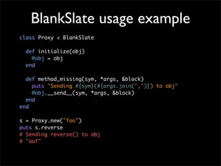 BlankSlate usage example
class Proxy < BlankSlate

  def initialize(obj)
    @obj = obj
  end

  def method_missing(sym, *args, &block)
    puts "Sending #{sym}(#{args.join(',')}) to obj"
    @obj.__send__(sym, *args, &block)
  end
end

s = Proxy.new("foo")
puts s.reverse
# Sending reverse() to obj
# "oof"
 