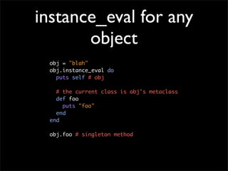 instance_eval for any
       object
 obj = "blah"
 obj.instance_eval do
   puts self # obj

   # the current class is obj's metaclass
   def foo
     puts "foo"
   end
 end

 obj.foo # singleton method
 