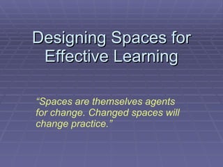 Designing Spaces for Effective Learning “ Spaces are themselves agents for change. Changed spaces will change practice.” 