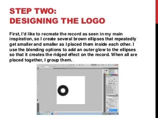 STEP TWO:
DESIGNING THE LOGO
First, I’d like to recreate the record as seen in my main
inspiration, so I create several brown ellipses that repeatedly
get smaller and smaller as I placed them inside each other. I
use the blending options to add an outer glow to the ellipses
so that it creates the ridged effect on the record. When all are
placed together, I group them.
 