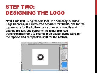 STEP TWO:
DESIGNING THE LOGO
Next, I add text using the text tool. The company is called
Edge Records, so I create two separate text fields, one for the
top and one for the bottom. I size them up correctly and
change the font and colour of the text. I then use
transformation tools to change their shape, using warp for
the top text and perspective shift for the bottom.
 