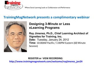 TrainingMagNetwork presents a complimentary webinar Ray Jimenez, Ph.D., Chief Learning Architect of Vignettes for Training, Inc.  Date:   Tuesday, January 24, 2012 Time:   10:00AM Pacific / 1:00PM Eastern (60 Minute Session) REGISTER or  VIEW RECORDING:  http://www.trainingmagnetwork.com/welcome/rayjimenez_jan24 Designing 3-Minute or Less eLearning Programs 