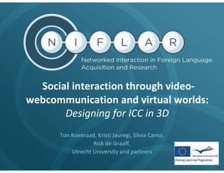 Social interaction through video-
webcommunication and virtual worlds:
       Designing for ICC in 3D
      Ton Koenraad, Kristi Jauregi, Silvia Canto,
                  Rick de Graaff,
          Utrecht University and partners
 