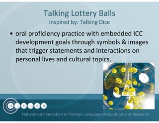 Talking Lottery Balls
            Inspired by: Talking Dice
• oral proficiency practice with embedded ICC
  development goals through symbols & images
  that trigger statements and interactions on
  personal lives and cultural topics.
 